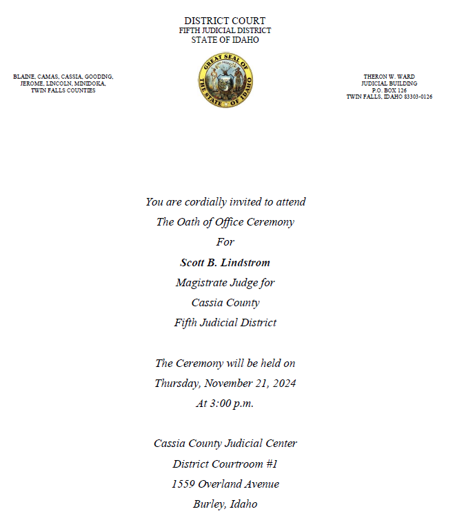 You are cordially invited to attend the oath of office ceremony for Scott B Lindstrom Magistrate Judge for Cassia County Fifth Judicial District. The Ceremony will be held on Thursday, November 21, 2024 at 3:00 PM. Cassia County Judicial Center District Courtroom #1 1559 Overland Ave Burley, Idaho